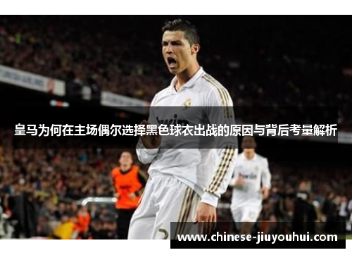皇马为何在主场偶尔选择黑色球衣出战的原因与背后考量解析 皇马为何在主场偶尔选择黑色球衣出战的原因与背后考量解析