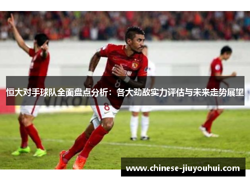 恒大对手球队全面盘点分析：各大劲敌实力评估与未来走势展望