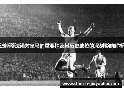 迪斯蒂法诺对皇马的重要性及其历史地位的深刻影响解析