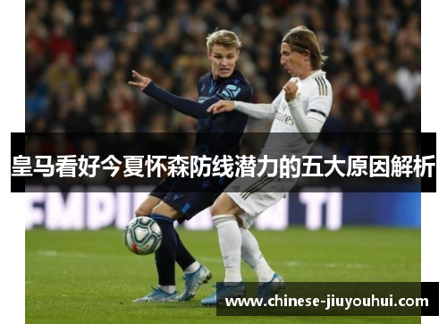 皇马看好今夏怀森防线潜力的五大原因解析 皇马看好今夏怀森防线潜力的五大原因解析